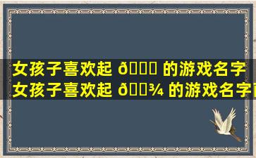 女孩子喜欢起 🐟 的游戏名字（女孩子喜欢起 🌾 的游戏名字两个字）